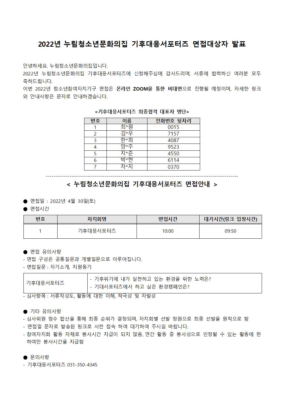 작성일	2022년 4월 28일 18시 19분	조회수	66
2022년 누림청소년문화의집 기후대응서포터즈 면접대상자 발표

 

안녕하세요. 누림청소년문화의집입니다.

2022년 누림청소년문화의집 기후대응서포터즈에 신청해주심에 감사드리며, 서류에 합력하신 여러분 모두 축하드립니다.

이번 2022년 청소년참여자치기구 면접은 온라인 ZOOM을 통한 비대면으로 진행될 예정이며, 자세한 링크와 안내사항은 문자로 안내하겠습니다.

 

<기후대응서포터즈 최종합격 대표자 명단>

 

 

번호

이름

전화번호 뒷자리

1

최*원

0015

2

김*우

7157

3

한*희

4087

4

양*주

9523

5

지*준

4550

6

박*현

6114

7

차*지

0370

 

--------------------------------------------------------------------------------------------------

< 누림청소년문화의집 기후대응서포터즈 면접안내 >

 

● 면접일 : 2022년 4월 30일(토)

● 면접시간

 

번호

자치회명

면접시간

대기시간(링크 입장시간)

1

기후대응서포터즈

10:00

09:50

 

 

● 면접 유의사항

- 면접 구성은 공통질문과 개별질문으로 이루어집니다.

- 면접질문 : 자기소개, 지원동기

 

기후대응서포터즈

- 기후위기에 내가 실천하고 있는 환경을 위한 노력은?

- 기대서포터즈에서 하고 싶은 환경캠페인은?

 

- 심사항목 : 서류작성도, 활동에 대한 이해, 적극성 및 자발성

 

● 기타 유의사항

- 심사위원 점수 합산을 통해 최종 순위가 결정되며, 자치회별 선발 정원으로 최종 선발을 원칙으로 함

- 면접일 문자로 발송된 링크로 사전 접속 하여 대기하여 주시길 바랍니다.

- 참여자치회 활동 자체로 봉사시간 지급이 되지 않음, 연간 활동 중 봉사성으로 인정될 수 있는 활동에 한하여만 봉사시간을 지급함

 

● 문의사항

- 기후대응서포터즈 031-350-4345

 