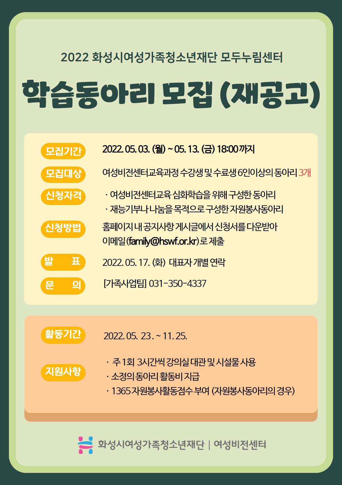 2022 화성시여성가족청소년재단 모두누림센터
학습동아리모집(재공고)
모집기간 2022.05.03.(월)~05.13.(금) 18:00까지
모집대상 여성비전센터교육과정 수강생 및 수료생 6인이상의 동아리 3개
신청자격
여성비전센터교육 심화학습을 위해 구성한 동아리
재능기부나 나눔을 목적으로 구성한 자원봉사동아리
신청방법 홈페이지 내 공지사항 게시글에서 신청서를 다운받아 이메일(family@hswf.or.kr)로 제출
발표 2022.05.17.(화) 대표자 개별 연락
문의 가족사업팀 031-350-4337
활동기간 2022.05.23.~11.25.
지원사항
주1회 3시간씩 강의실 대관 및 시설물 사용
소정의 동아리 활동비 지급
1365 자원봉사활동점수 부여(자원봉사동아리의 경우)
화성시여성가족청소년재단 여성비전센터