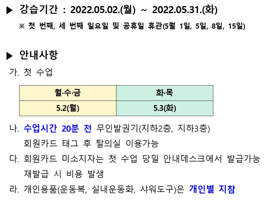 | ▶ 강습기간 : 2022.05.02.(월) ~ 2022.05.31.(화)
※ 첫 번째, 세 번째 일요일 및 공휴일 휴관 (5월 1일, 5일, 8일, 15일)
| ▶ 안내사항 | 가. 첫 수업
|
월·수·금
|
|
화목 5.3(화)
5.2(월)
나. 수업시간 20분 전 무인발권기(지하2층, 지하3층)
회원카드 태그 후 탈의실 이용가능 다. 회원카드 미소지자는 첫 수업 당일 안내데스크에서 발급가능
재발급 시 비용 발생 라. 개인용품(운동복, 실내운동화, 샤워도구)은 개인별 지참


