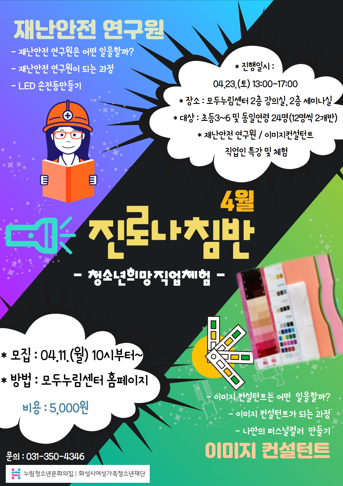 재난안전 연구원
- 재난안전 연구원은 어떤 일을할까?
- 재난안전 연구원이 되는 과정
- LED 손전등만글기
4월 진로나침반 - 청소년희망직업체험 -
* 진행일시
04.23.(토) 13:00-17:00
* 장소
모두누림센터 2층 강의실, 2층 세미나실
* 대상
초등3~6 및 동일연령 24명(12명씩 2개반)
* 재난안전 연구원 / 이미지컨설턴트 직업인 특강 및 체험
*모집 : 04.11.(월) 10시부터~
*방법 : 모두누림센터 홈페이지
비용 : 5,000원
이미지 컨설턴트
- 이미지 컨설턴트는 어떤 일을 할까?
- 이미지 컨설턴트가 되는 과정
- 나만의 퍼스널컬러 만들기
문의 : 031-350-4346
누림청소년문화의집 화성시여성가족청소년재단