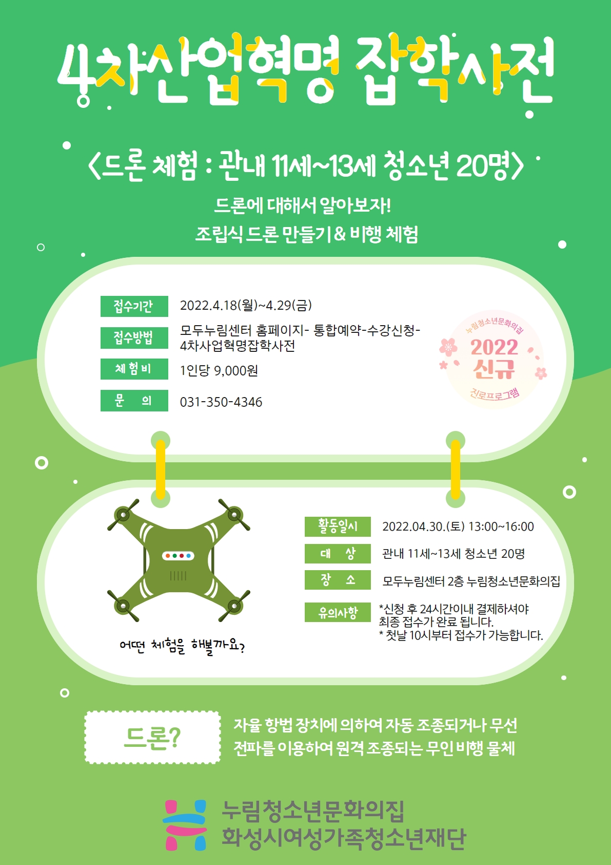 4차산업혁명 잡학사전
드론 체험 : 관내 11세~13세 청소년 20명
드론에 대해서 알아보자!
조립식 드론 만들기 & 비행 체험
접수기간 2022.4.18.(월)~4.29.(금)
접수방법 모두누림센터홈페이지-통합예약-수강신청-4차산업혁명잡학사전
체험비 1인당 9,000원
문의 031-350-4346
활동일시 2022.04.30.(토) 13:00~16:00
대상 관내 11세~13세 청소년 20명
장소 모두누림센터 2층 누림청소년문화의집
유의사항
*신청 후 24시간이내 결제하셔야 최종 접수가 완료 됩니다.
*첫날 10시부터 접수가 가능합니다.
드론? 자율 향법 장치에 의하여 자동 조종되거나 무선 전파를 이용하여 원격 조종되는 무인 비행 물체
누림청소년문화의집 화성시여성가족청소년재단