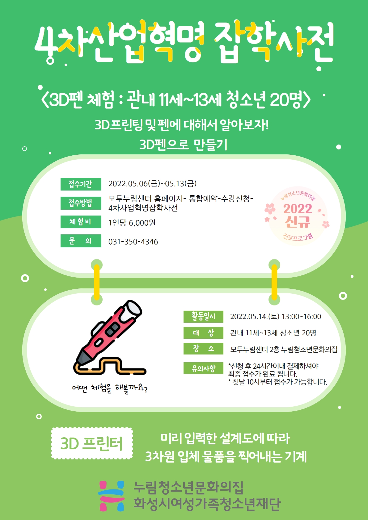 4차산업혁명 잡학사전
3D펜 체험 : 관내 11세~13세 청소년 20명
3D프린팅 및 펜에 대해서 알아보자!
3D펜으로 만들기
접수기간 
2022.05.06.(금)~05.13.(금)
접수방법
모두누림센터 홈페이지-통합예약-수강신청-4차산업혁명잡학사전
체험비
1인당 6,000원
문의
031-350-4346
활동일시
2022.05.14.(토) 13:00~16:00
대상
관내 11세~13세 청소년 20명
장소
모두누림센터 2층 누림청소년문화의집
유의사항
*신청 후 24시간이내 결제하셔야 최종 접수가 완료 됩니다.
*첫날 10시부터 접수가 가능합니다.
3D 프린터
미리 입력한 설계도에 따라 3차원 입체 물품을 찍어내는 기계
누림청소년문화의집 화성시여성가족청소년재단