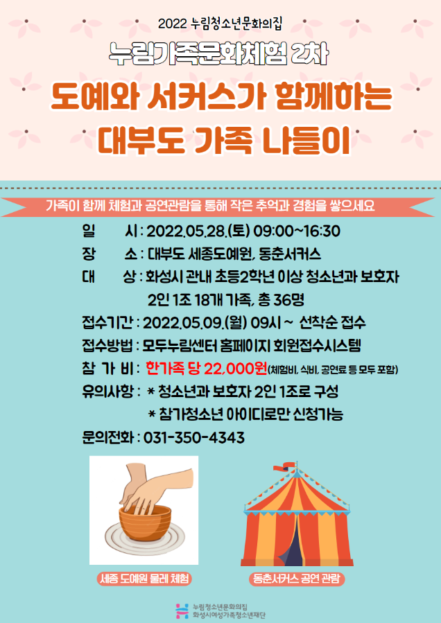 2022 누림청소년문화의집
누림가족문화체험 2차
도예와 서커스가 함께하는 대부도 가족 나들이
가족이 함께 체험과 공연관람을 통해 작은 추억과 경험을 쌓으세요
일시 : 2022.05.28.(토) 09:00~16:30
장소 : 대부도 세종도예원, 동춘서커스
대상 : 화성시 관내 초등2학년 이상 청소년과 보호자 2인 1조 18개 가족, 총36명
접수기간 : 2022.05.09.(월) 09~선착순 접수
접수방법 : 모두누림센터 홈페이지 회원접수시스템
참가비 : 한가족 당 22,000원(체험비,식비,공연료 등 모두 포함)
유의사항 : *청소년과 보호자 2인 1조로 구성 *참가청소년 아이디로만 신청가능
문의전화 : 031-350-4343
세종 도예원 물레체험
동춘서커스 공연 관람
누림청소년문화의집 화성시여성가족청소년재단